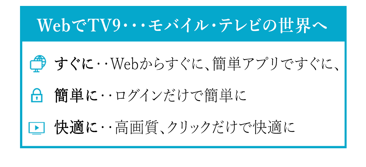 WebでTV９・・モバイル・テレビの世界へ　　　すぐに・・Webからすぐに、簡単アプリですぐに。　　簡単に・・ログインだけで簡単に。　　快適に‥高画質、クリックだけで快適に。